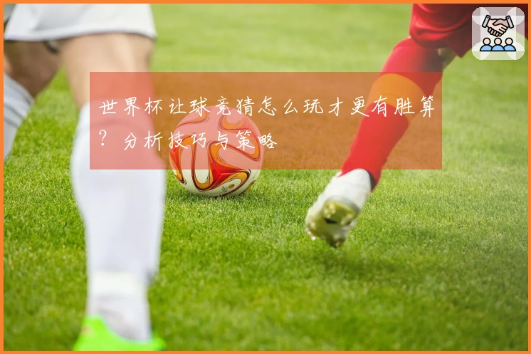 世界杯让球竞猜怎么玩才更有胜算？分析技巧与策略