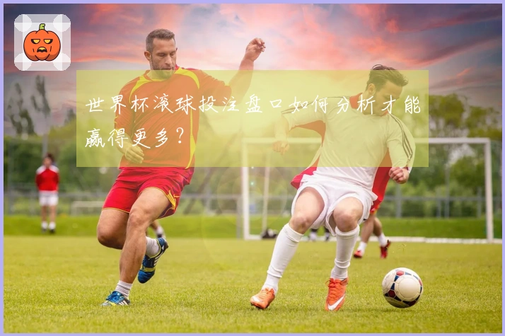 世界杯滚球投注盘口如何分析才能赢得更多？