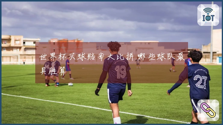 世界杯买球赔率大比拼 哪些球队最具胜算
